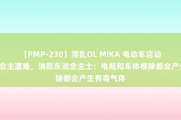 【PMP-230】淫乱OL MIKA 电动车店动怒致6东说念主遭难，消防东说念主士：电瓶和车体根除都会产生有毒气体