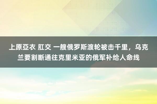 上原亞衣 肛交 一艘俄罗斯渡轮被击千里，乌克兰要割断通往克里米亚的俄军补给人命线