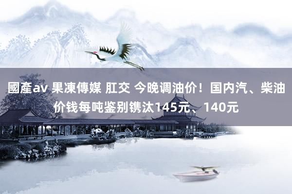 國產av 果凍傳媒 肛交 今晚调油价！国内汽、柴油价钱每吨鉴别镌汰145元、140元