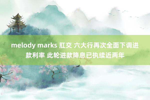 melody marks 肛交 六大行再次全面下调进款利率 此轮进款降息已执续近两年