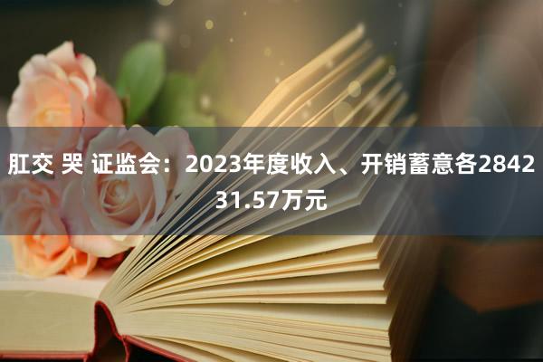 肛交 哭 证监会：2023年度收入、开销蓄意各284231.57万元