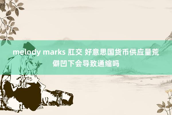 melody marks 肛交 好意思国货币供应量荒僻凹下会导致通缩吗