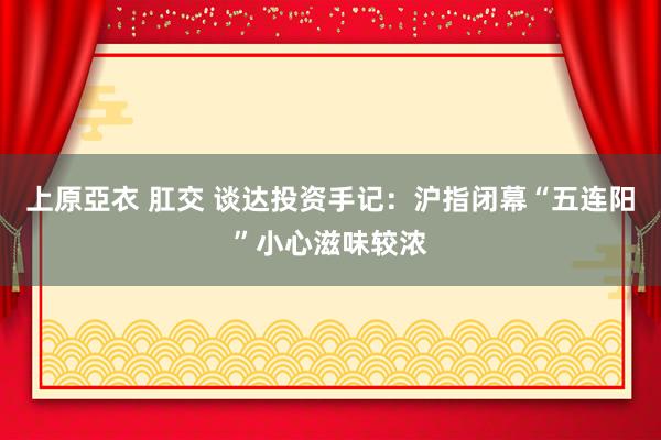 上原亞衣 肛交 谈达投资手记：沪指闭幕“五连阳”小心滋味较浓