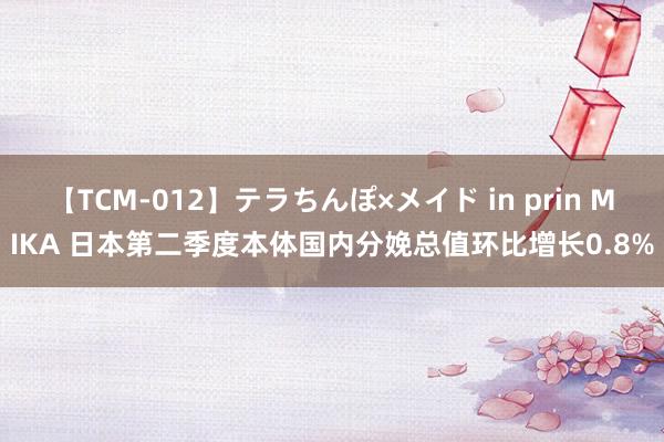 【TCM-012】テラちんぽ×メイド in prin MIKA 日本第二季度本体国内分娩总值环比增长0.8%