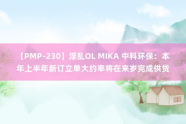 【PMP-230】淫乱OL MIKA 中科环保：本年上半年新订立单大约率将在来岁完成供货