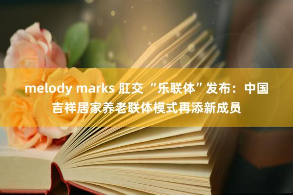 melody marks 肛交 “乐联体”发布：中国吉祥居家养老联体模式再添新成员