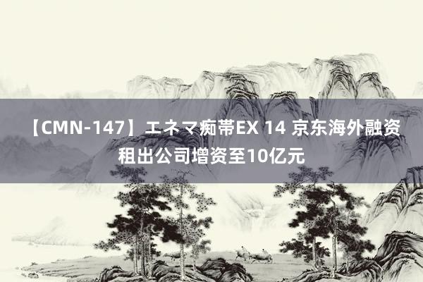 【CMN-147】エネマ痴帯EX 14 京东海外融资租出公司增资至10亿元