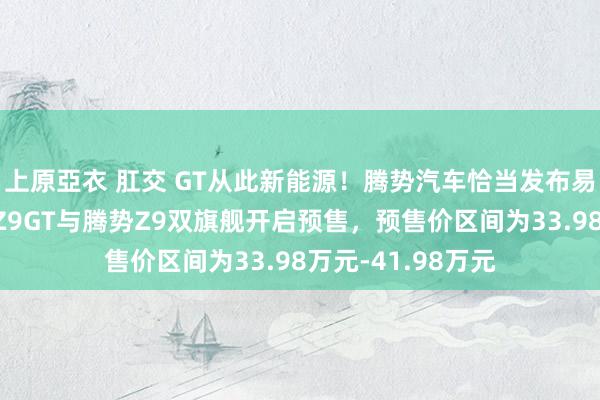 上原亞衣 肛交 GT从此新能源！腾势汽车恰当发布易三方平台，腾势Z9GT与腾势Z9双旗舰开启预售，预售价区间为33.98万元-41.98万元