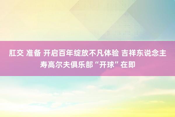 肛交 准备 开启百年绽放不凡体验 吉祥东说念主寿高尔夫俱乐部“开球”在即