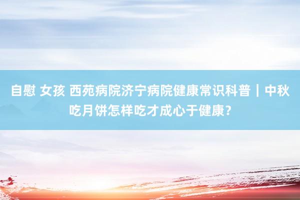 自慰 女孩 西苑病院济宁病院健康常识科普｜中秋吃月饼怎样吃才成心于健康？