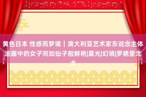 黄色日本 性感而梦境︱澳大利亚艺术家东说念主体油画中的女子宛如仙子般鲜艳|晨光|幻境|罗德里戈