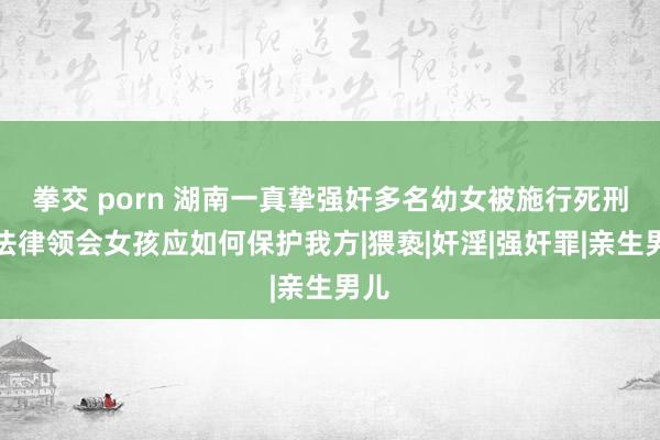 拳交 porn 湖南一真挚强奸多名幼女被施行死刑！法律领会女孩应如何保护我方|猥亵|奸淫|强奸罪|亲生男儿