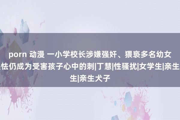 porn 动漫 一小学校长涉嫌强奸、猥亵多名幼女，畏怯仍成为受害孩子心中的刺|丁慧|性骚扰|女学生|亲生犬子