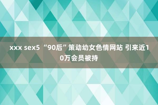 xxx sex5 “90后”策动幼女色情网站 引来近10万会员被持