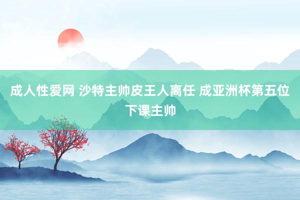 成人性爱网 沙特主帅皮王人离任 成亚洲杯第五位下课主帅