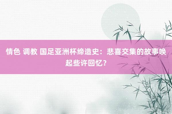 情色 调教 国足亚洲杯缔造史：悲喜交集的故事唤起些许回忆？