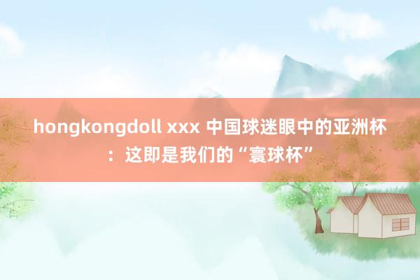 hongkongdoll xxx 中国球迷眼中的亚洲杯：这即是我们的“寰球杯”