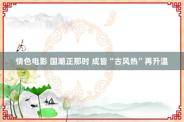 情色电影 国潮正那时 成皆“古风热”再升温