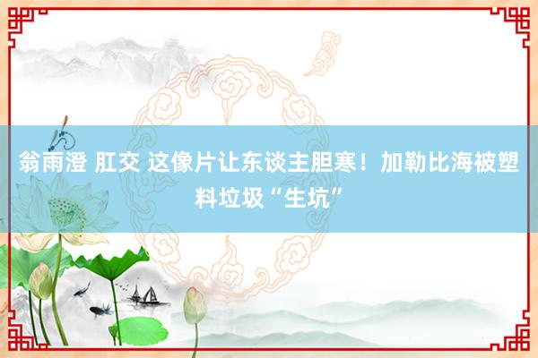 翁雨澄 肛交 这像片让东谈主胆寒！加勒比海被塑料垃圾“生坑”